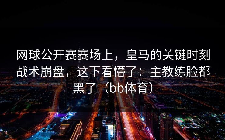 网球公开赛赛场上,皇马的关键时刻战术崩盘,这下看懵了:主教练脸都黑了(bb体育) 网球公开赛赛场上,皇马的关键时刻战术崩盘,这下看懵了:主教练脸都黑了(bb体育)