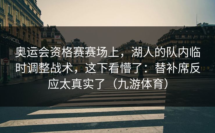 奥运会资格赛赛场上，湖人的队内临时调整战术，这下看懵了：替补席反应太真实了（九游体育）